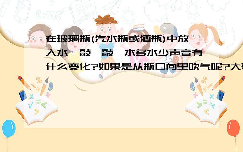 在玻璃瓶(汽水瓶或酒瓶)中放入水,敲一敲,水多水少声音有什么变化?如果是从瓶口向里吹气呢?大哥大姐们,快!