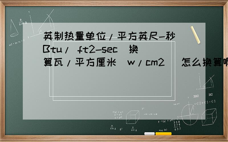 英制热量单位/平方英尺-秒（Btu/ ft2-sec）换算瓦/平方厘米（w/cm2） 怎么换算啊?就是10.5Btu/ ft2-sec是否等于11.9w/cm2