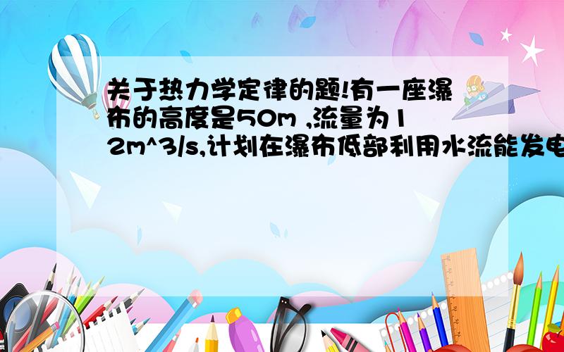 关于热力学定律的题!有一座瀑布的高度是50m ,流量为12m^3/s,计划在瀑布低部利用水流能发电,设在瀑布顶处水流速率与从发电机处水轮机内流出速率相等,且水流能有65%被利用,求安装的发电机