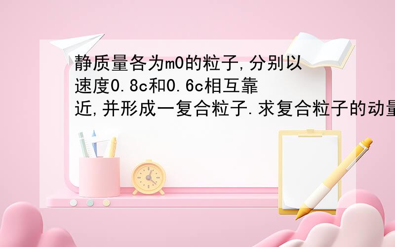 静质量各为m0的粒子,分别以速度0.8c和0.6c相互靠近,并形成一复合粒子.求复合粒子的动量、总能量、静质量、动能