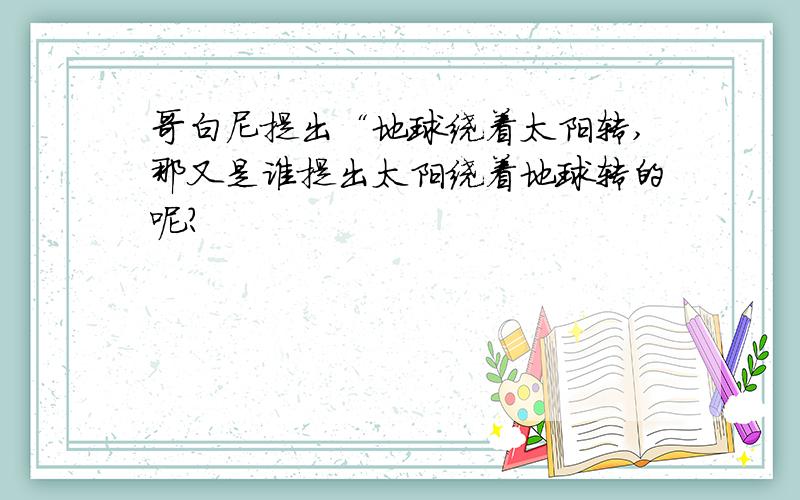 哥白尼提出“地球绕着太阳转,那又是谁提出太阳绕着地球转的呢?