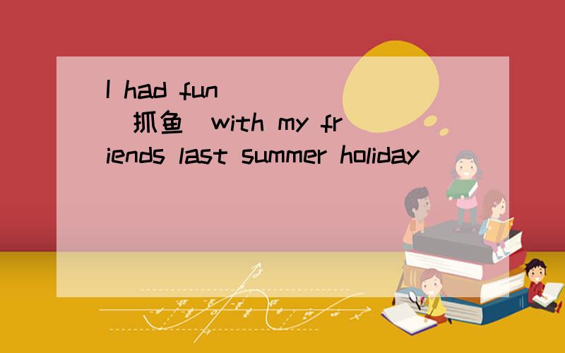 I had fun____ (抓鱼)with my friends last summer holiday