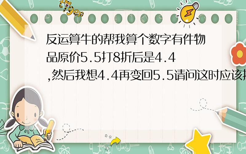 反运算牛的帮我算个数字有件物品原价5.5打8折后是4.4,然后我想4.4再变回5.5请问这时应该打几折会回到5.5,是怎么算出来的,我算术不是很好!在不知道原价的情况下怎么算出来