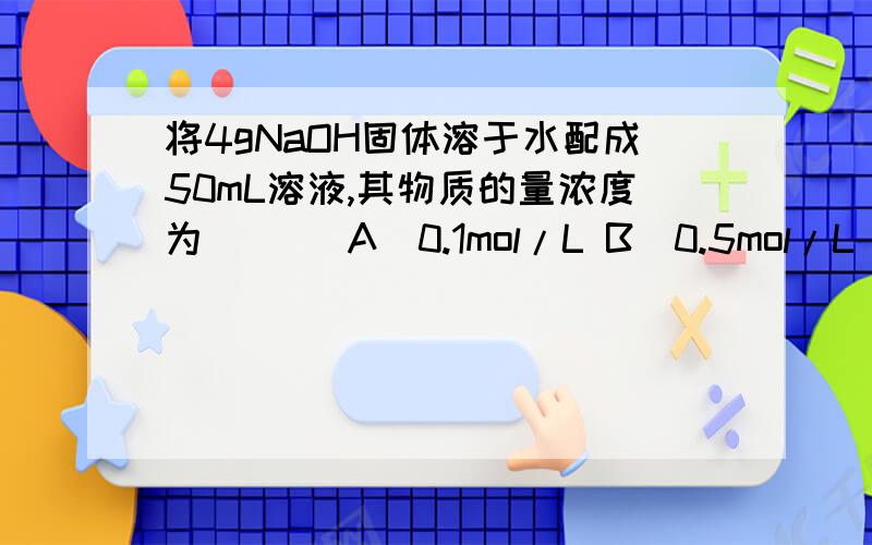 将4gNaOH固体溶于水配成50mL溶液,其物质的量浓度为 （ ） A．0.1mol/L B．0.5mol/L C．1mol/L D．2mol/L