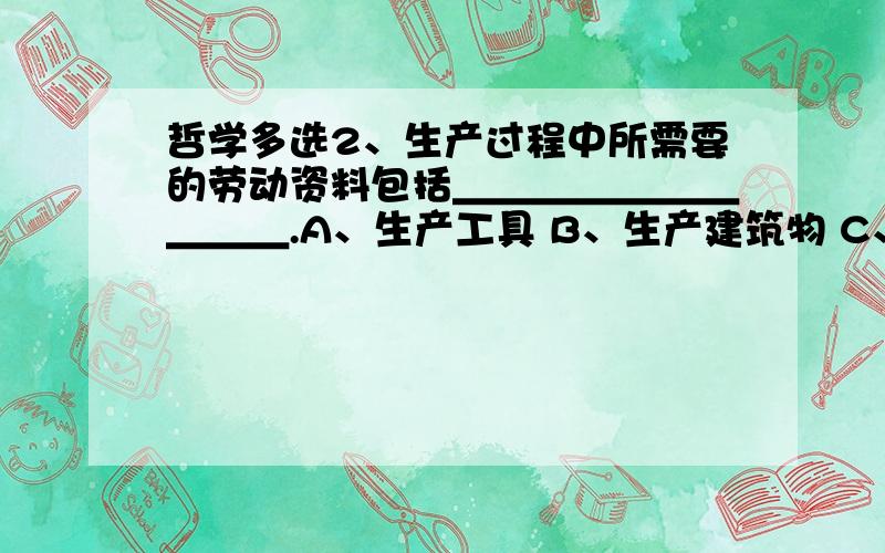 哲学多选2、生产过程中所需要的劳动资料包括＿＿＿＿＿＿＿＿＿＿.A、生产工具 B、生产建筑物 C、道路 D、河流 E、各种容器 3、生产关系发展运动的规律是＿＿＿＿＿＿＿＿＿＿.A、经济