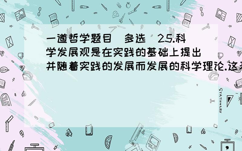 一道哲学题目（多选）25.科学发展观是在实践的基础上提出并随着实践的发展而发展的科学理论.这表明（ ）.A．真理具有相对性 B.实践无止境,理论创新无止境C．真理具有客观性 D.科学发展