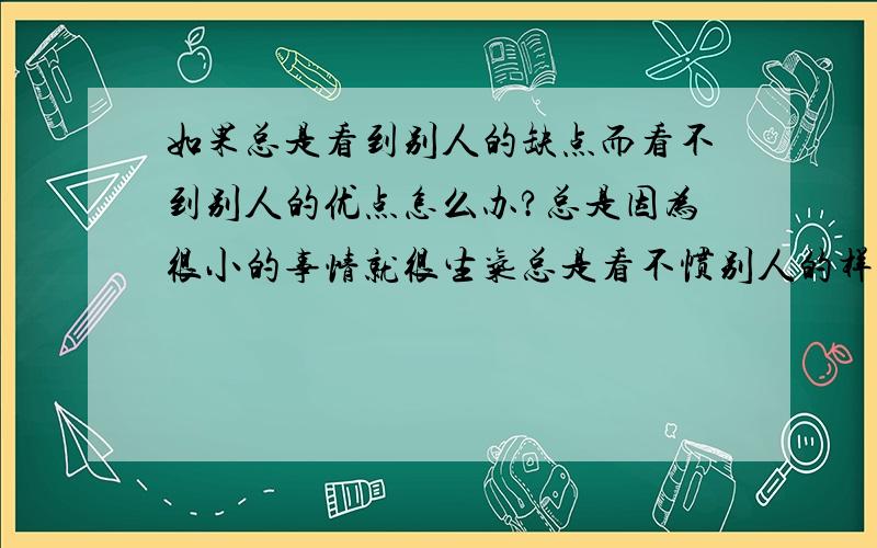 如果总是看到别人的缺点而看不到别人的优点怎么办?总是因为很小的事情就很生气总是看不惯别人的样子总觉得别人总想背叛我总是认为没有人喜欢我还会认为别人话中带话在讽刺我朋友说