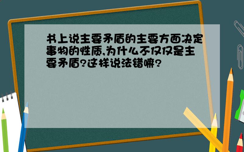 书上说主要矛盾的主要方面决定事物的性质,为什么不仅仅是主要矛盾?这样说法错嘛?