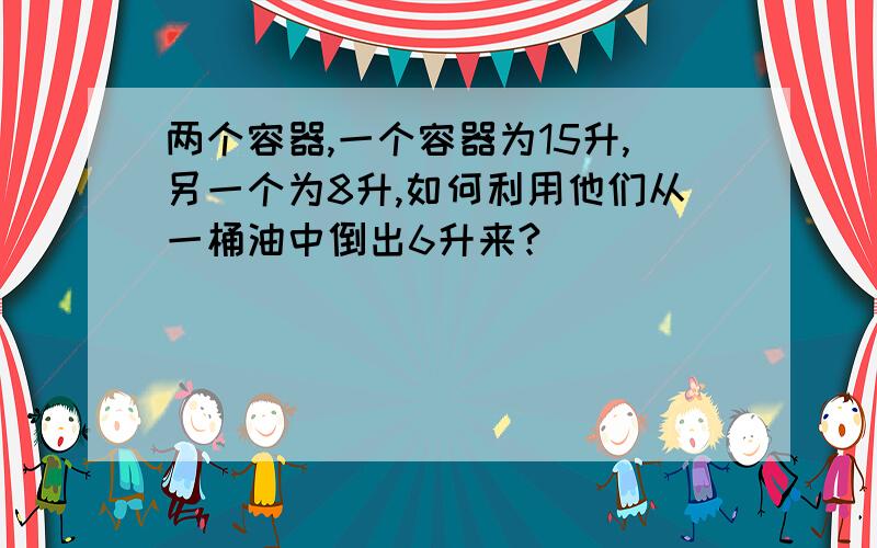 两个容器,一个容器为15升,另一个为8升,如何利用他们从一桶油中倒出6升来?