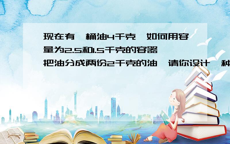 现在有一桶油4千克,如何用容量为2.5和1.5千克的容器把油分成两份2千克的油,请你设计一种方案