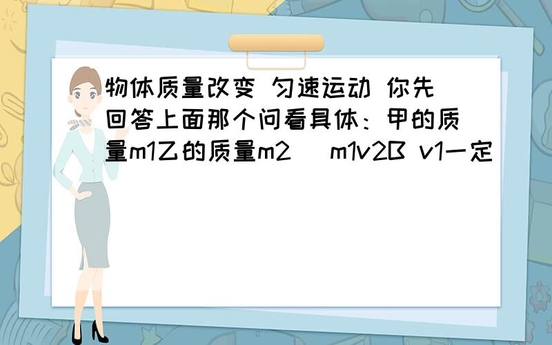 物体质量改变 匀速运动 你先回答上面那个问看具体：甲的质量m1乙的质量m2 （m1v2B v1一定