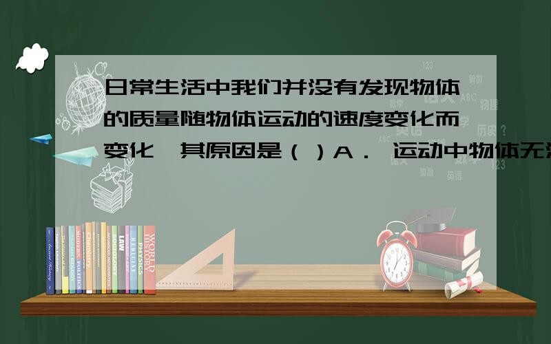 日常生活中我们并没有发现物体的质量随物体运动的速度变化而变化,其原因是（）A． 运动中物体无法称量质量   B．物体的速度远小于光速,质量变化极小C．物体的质量太大           D．物体