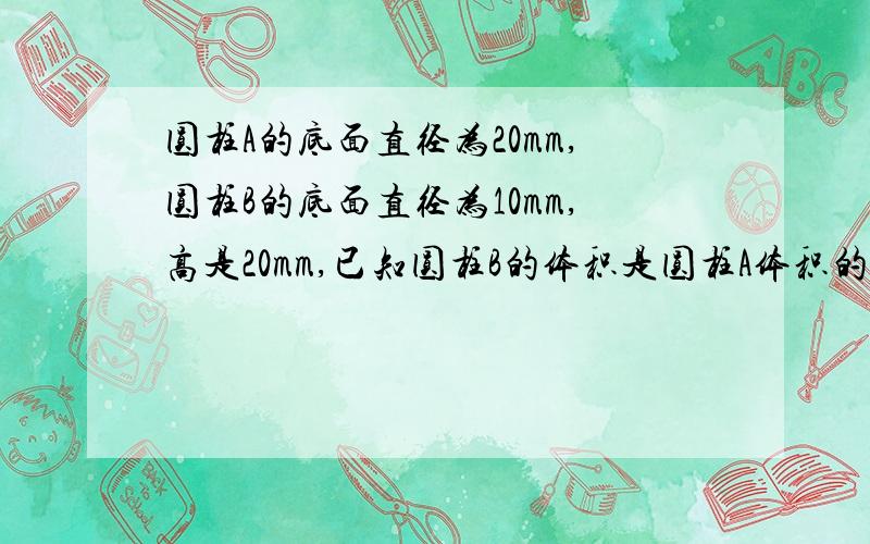 圆柱A的底面直径为20mm,圆柱B的底面直径为10mm,高是20mm,已知圆柱B的体积是圆柱A体积的3分之1,则圆柱的高为----mm