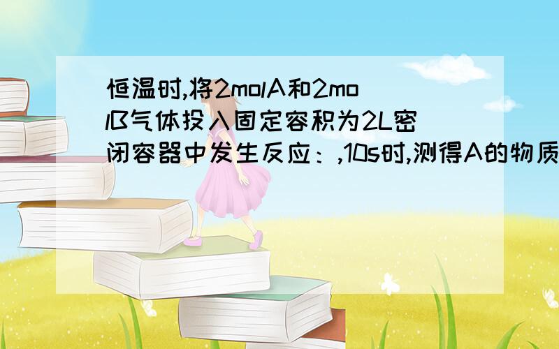 恒温时,将2molA和2molB气体投入固定容积为2L密闭容器中发生反应：,10s时,测得A的物质的量为1.7mol,恒温时,将2molA和2molB气体投入固定容积为2L密闭容器中发生反应：2A（g）+B（g）==XC（g）+D（s） ,