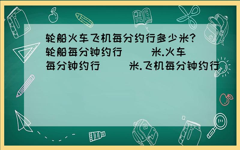 轮船火车飞机每分约行多少米?轮船每分钟约行（ ）米.火车每分钟约行（ ）米.飞机每分钟约行（ ）米.