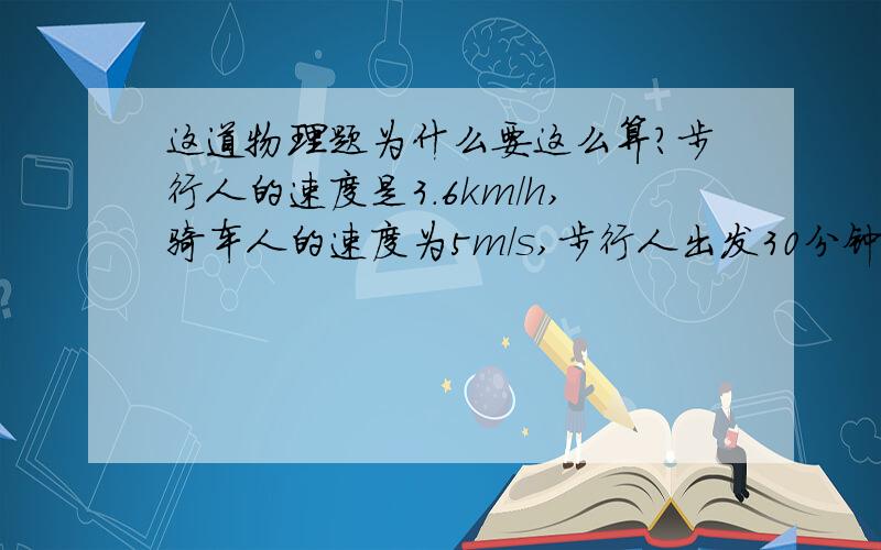 这道物理题为什么要这么算?步行人的速度是3.6km/h,骑车人的速度为5m/s,步行人出发30分钟后骑车人才在同一地点同向出发,问：经过多长的时间骑车人才能追上步行人?这时距出发点多远?为什么