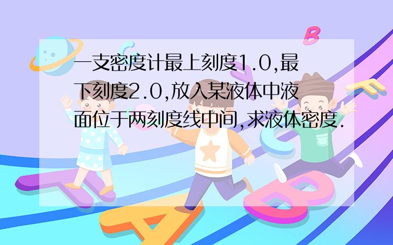 一支密度计最上刻度1.0,最下刻度2.0,放入某液体中液面位于两刻度线中间,求液体密度.