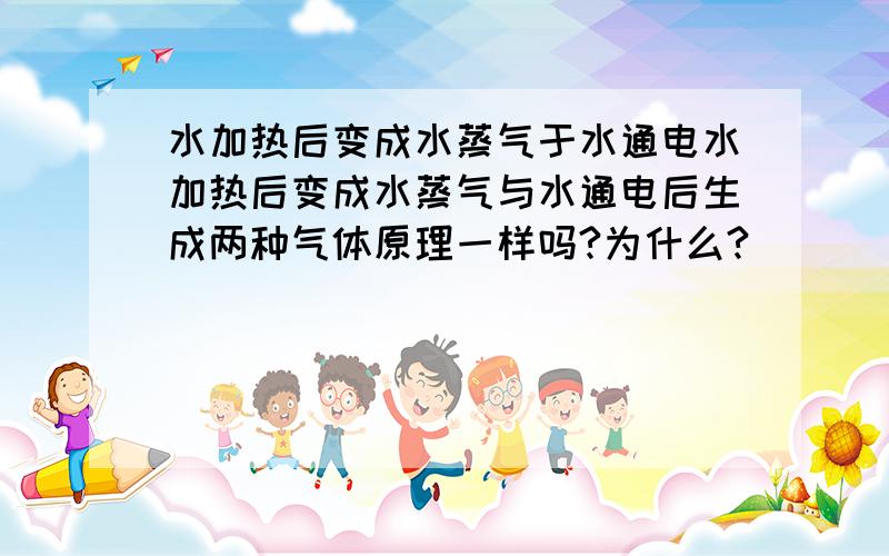 水加热后变成水蒸气于水通电水加热后变成水蒸气与水通电后生成两种气体原理一样吗?为什么?