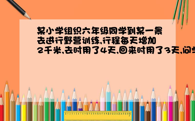 某小学组织六年级同学到某一景去进行野营训练,行程每天增加2千米,去时用了4天,回来时用了3天,问学校距离这个景区多少千米?