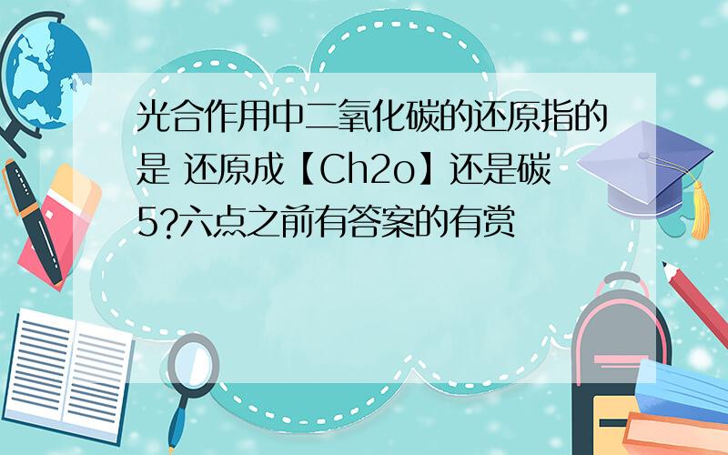 光合作用中二氧化碳的还原指的是 还原成【Ch2o】还是碳5?六点之前有答案的有赏