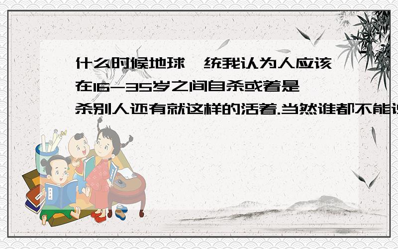 什么时候地球一统我认为人应该在16-35岁之间自杀或着是杀别人还有就这样的活着.当然谁都不能说明一切.也许活着很快乐或许死了是遗憾!