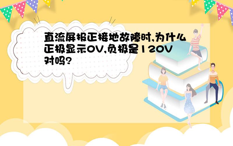 直流屏报正接地故障时,为什么正极显示0V,负极是120V对吗?