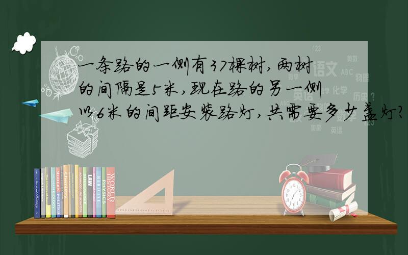 一条路的一侧有37棵树,两树的间隔是5米,现在路的另一侧以6米的间距安装路灯,共需要多少盏灯?