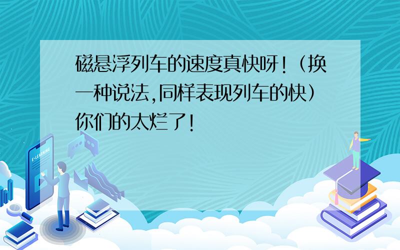 磁悬浮列车的速度真快呀!（换一种说法,同样表现列车的快）你们的太烂了!