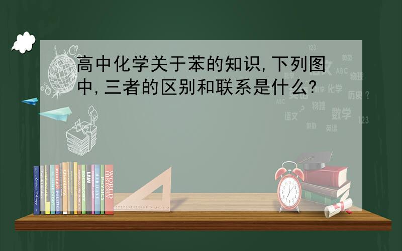 高中化学关于苯的知识,下列图中,三者的区别和联系是什么?