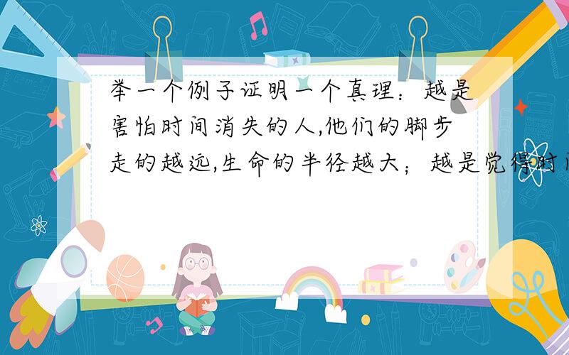 举一个例子证明一个真理：越是害怕时间消失的人,他们的脚步走的越远,生命的半径越大；越是觉得时间过得省的人,他们的脚步越是容易被心灵的木条框定,拥有的世界越小.