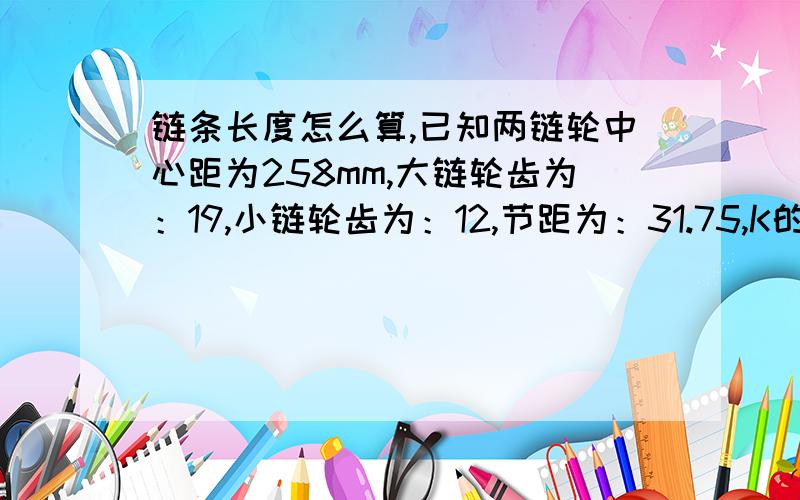 链条长度怎么算,已知两链轮中心距为258mm,大链轮齿为：19,小链轮齿为：12,节距为：31.75,K的系数为：1.21求链条的长度?