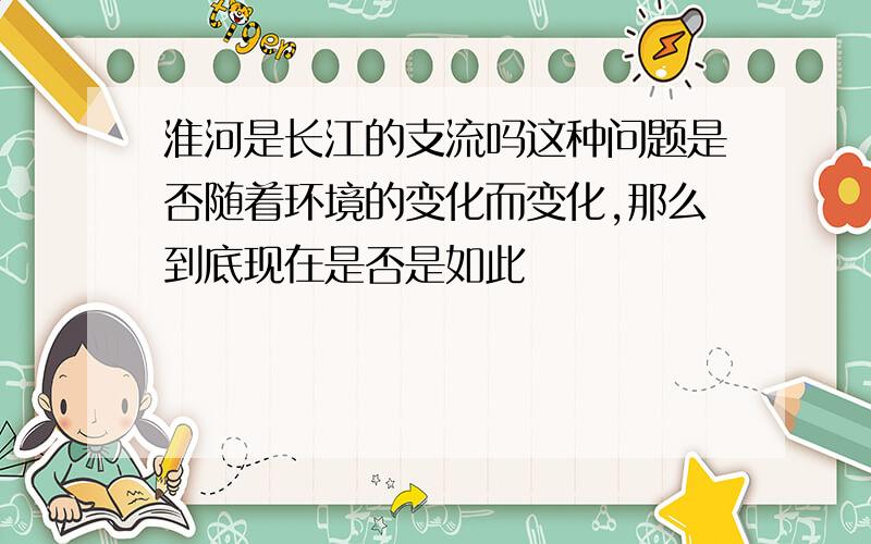 淮河是长江的支流吗这种问题是否随着环境的变化而变化,那么到底现在是否是如此