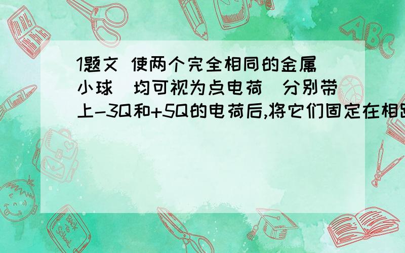 1题文 使两个完全相同的金属小球（均可视为点电荷）分别带上-3Q和+5Q的电荷后,将它们固定在相距为a的两点,它们之间库仑力的大小为F1.现用绝缘工具使两小球相互接触后,再将它们固定在相