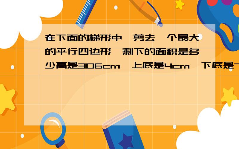 在下面的梯形中,剪去一个最大的平行四边形,剩下的面积是多少高是306cm,上底是4cm,下底是7cm.急是高是3.6cm