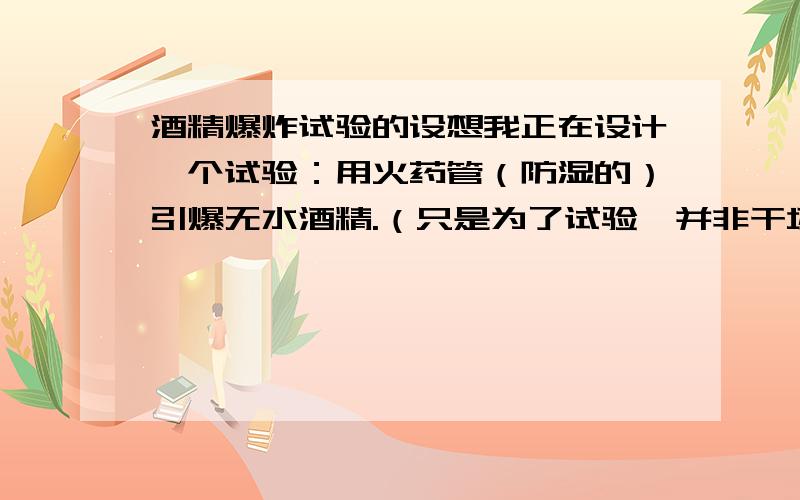 酒精爆炸试验的设想我正在设计一个试验：用火药管（防湿的）引爆无水酒精.（只是为了试验,并非干坏事）我是想把火药管全部浸没在无水酒精里（将用电热丝引爆）,然后把无水酒精装在