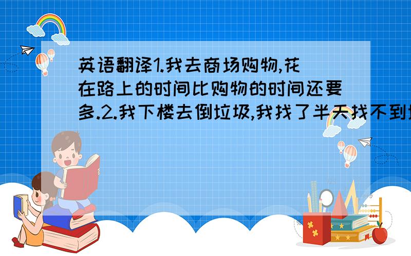 英语翻译1.我去商场购物,花在路上的时间比购物的时间还要多.2.我下楼去倒垃圾,我找了半天找不到垃圾桶,最后还差点把我自己给倒进去了.3.原来口袋里带着二十块就能随便吃点不差的东西,