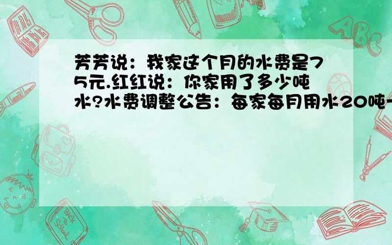 芳芳说：我家这个月的水费是75元.红红说：你家用了多少吨水?水费调整公告：每家每月用水20吨一下（含20吨）,按每吨1.50元收费；超过20吨的,超出的部分按每吨5.00元收费.