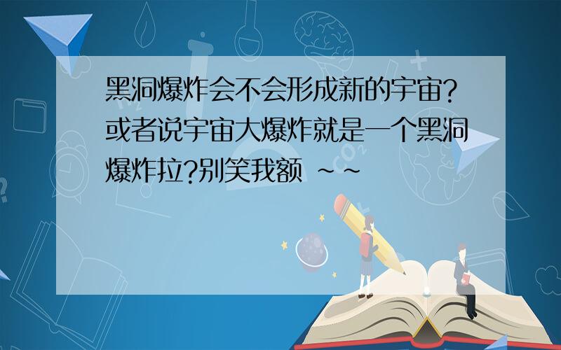 黑洞爆炸会不会形成新的宇宙?或者说宇宙大爆炸就是一个黑洞爆炸拉?别笑我额 ～～