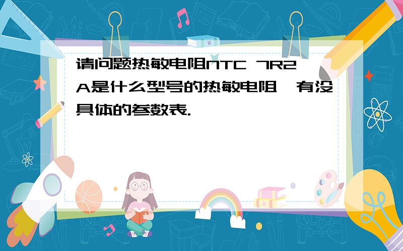 请问题热敏电阻NTC 7R2A是什么型号的热敏电阻,有没具体的参数表.