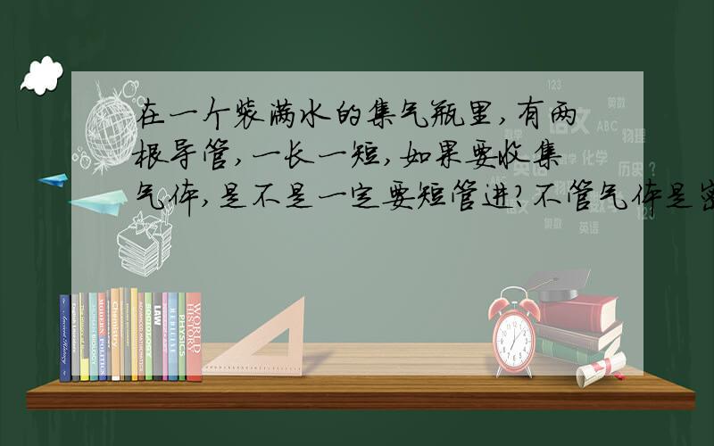 在一个装满水的集气瓶里,有两根导管,一长一短,如果要收集气体,是不是一定要短管进?不管气体是密度比空气大,或小,都是从短管进吗?