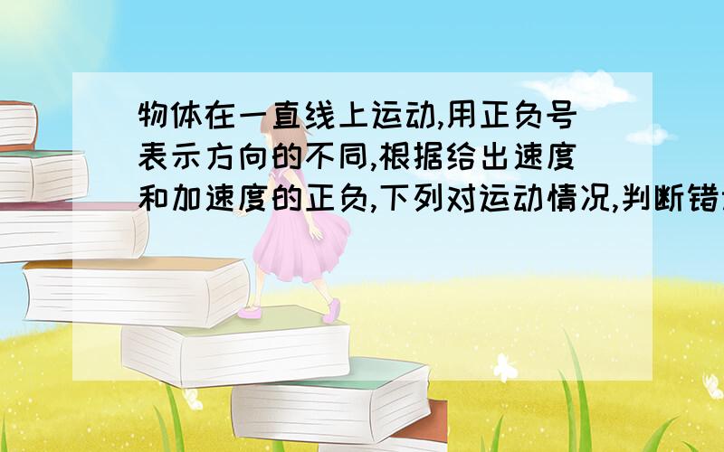 物体在一直线上运动,用正负号表示方向的不同,根据给出速度和加速度的正负,下列对运动情况,判断错误的A.V大于0,a小于0,物体的速度越来越大B.V小于0,a小于0,物体的速度越来越大C.V小于0,a大