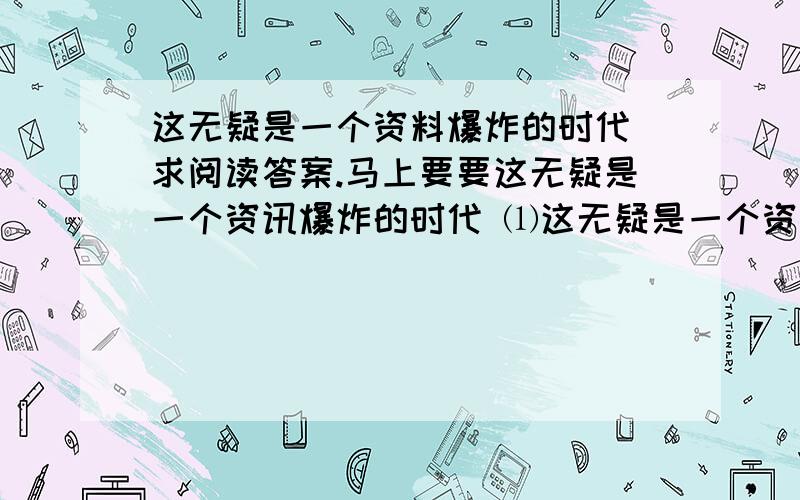 这无疑是一个资料爆炸的时代 求阅读答案.马上要要这无疑是一个资讯爆炸的时代 ⑴这无疑是一个资讯爆炸的时代：今天的一份《纽约时代》比17世纪一个普通英国人一生经历的还多；可用