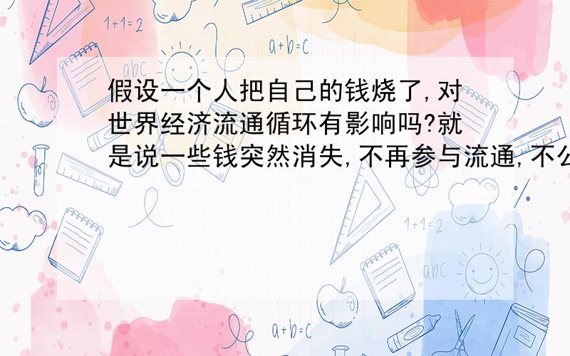 假设一个人把自己的钱烧了,对世界经济流通循环有影响吗?就是说一些钱突然消失,不再参与流通,不公开.（可以是一百块,一百万,或一百亿,哪怕一块钱）,对整个社会循环有什么影响呢?