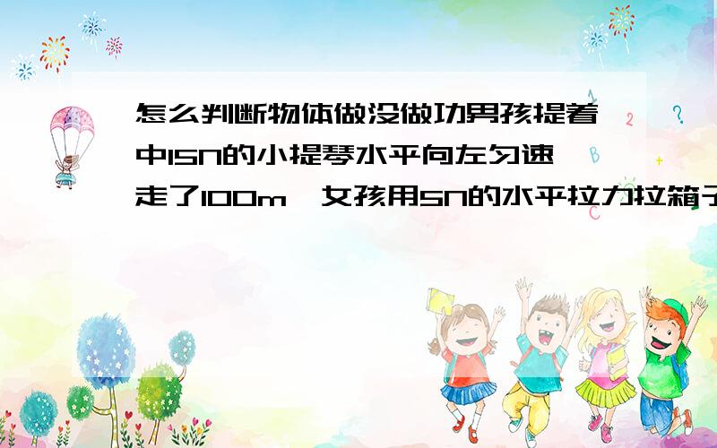 怎么判断物体做没做功男孩提着中15N的小提琴水平向左匀速走了100m,女孩用5N的水平拉力拉箱子向右匀速走了100m ,他们中谁对物体做功了?这种对物体是否做功的题目该如何判断?