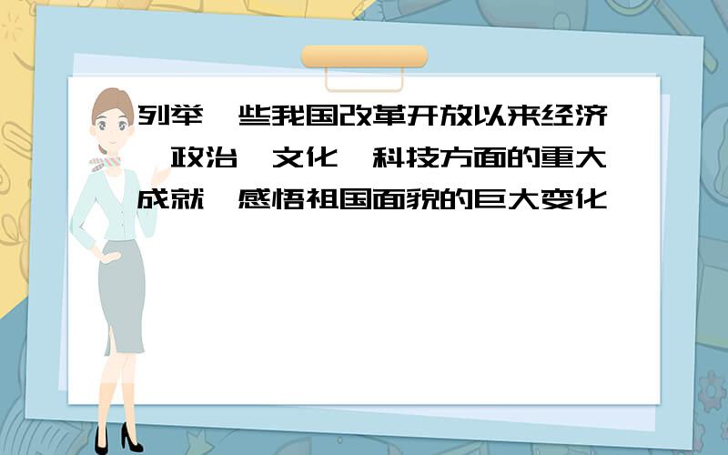 列举一些我国改革开放以来经济、政治、文化、科技方面的重大成就,感悟祖国面貌的巨大变化