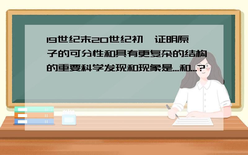 19世纪末20世纪初,证明原子的可分性和具有更复杂的结构的重要科学发现和现象是...和...?