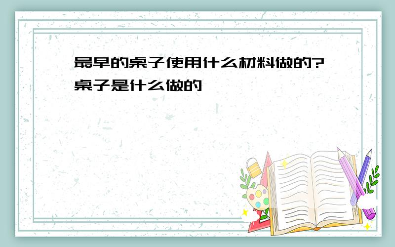 最早的桌子使用什么材料做的?桌子是什么做的》