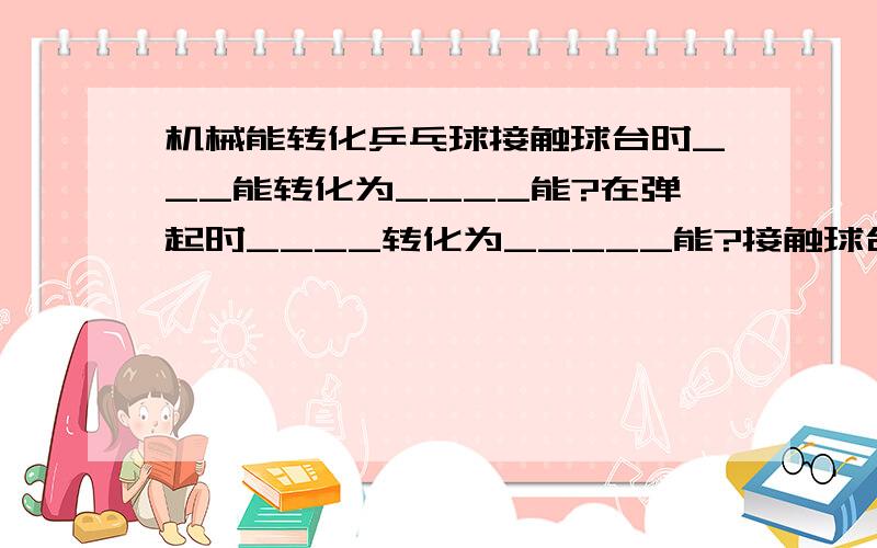 机械能转化乒乓球接触球台时___能转化为____能?在弹起时____转化为_____能?接触球台时动能转化为弹性势能?弹起时和弹起后上升有什么不一样的吗?