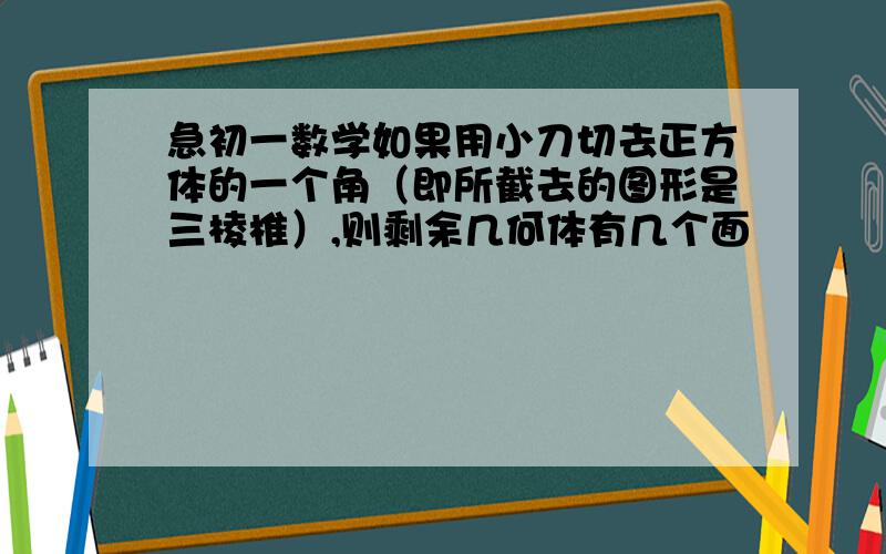 急初一数学如果用小刀切去正方体的一个角（即所截去的图形是三棱椎）,则剩余几何体有几个面