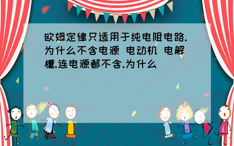 欧姆定律只适用于纯电阻电路.为什么不含电源 电动机 电解槽.连电源都不含.为什么